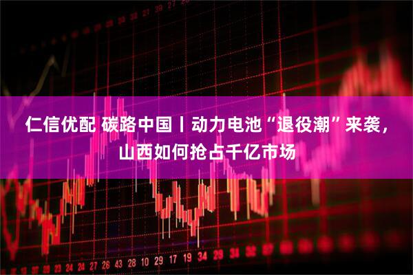 仁信优配 碳路中国丨动力电池“退役潮”来袭，山西如何抢占千亿市场
