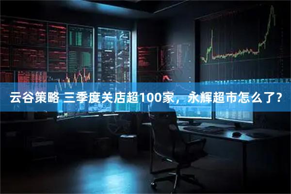 云谷策略 三季度关店超100家,永辉超市怎么了?