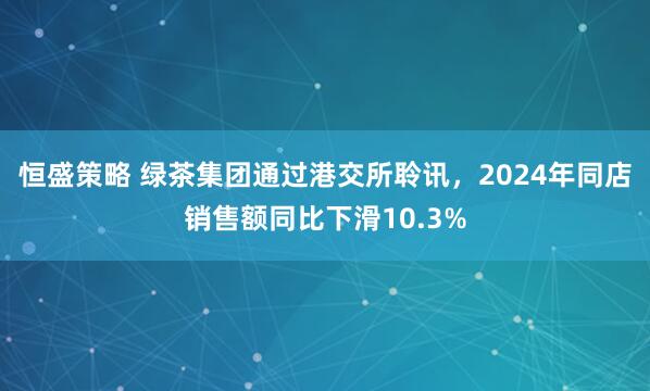 恒盛策略 绿茶集团通过港交所聆讯，2024年同店销售额同比下滑10.3%