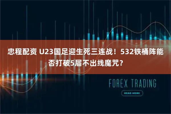 忠程配资 U23国足迎生死三连战！532铁桶阵能否打破5届不出线魔咒？
