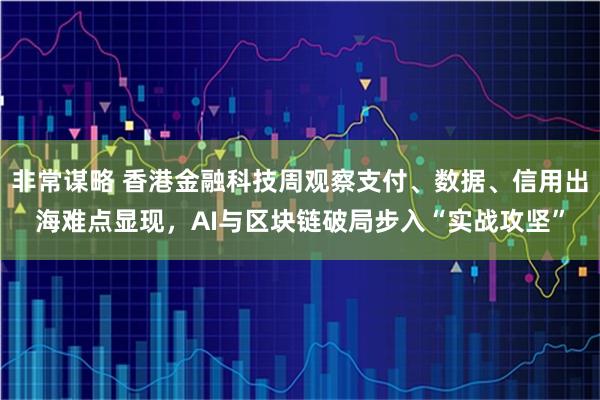 非常谋略 香港金融科技周观察支付、数据、信用出海难点显现，AI与区块链破局步入“实战攻坚”