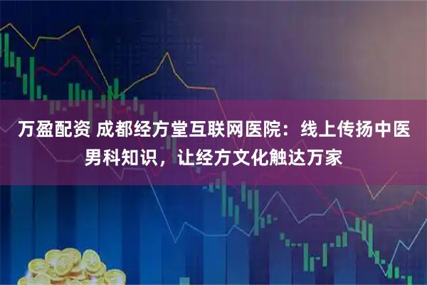 万盈配资 成都经方堂互联网医院：线上传扬中医男科知识，让经方文化触达万家