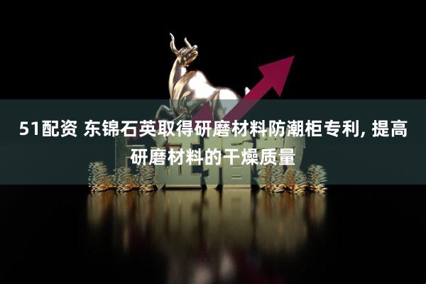 51配资 东锦石英取得研磨材料防潮柜专利, 提高研磨材料的干燥质量
